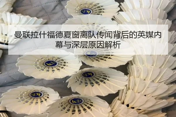 曼联拉什福德夏窗离队传闻背后的英媒内幕与深层原因解析