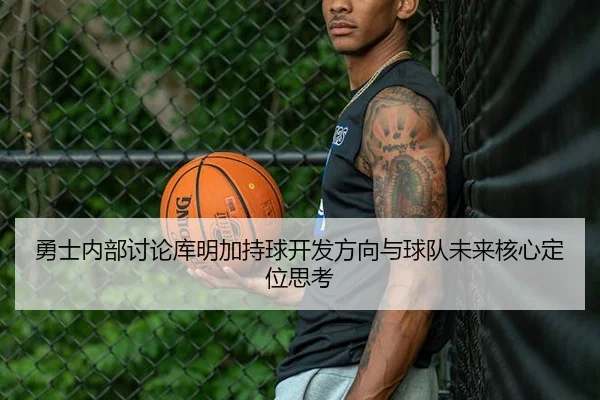 勇士内部讨论库明加持球开发方向与球队未来核心定位思考