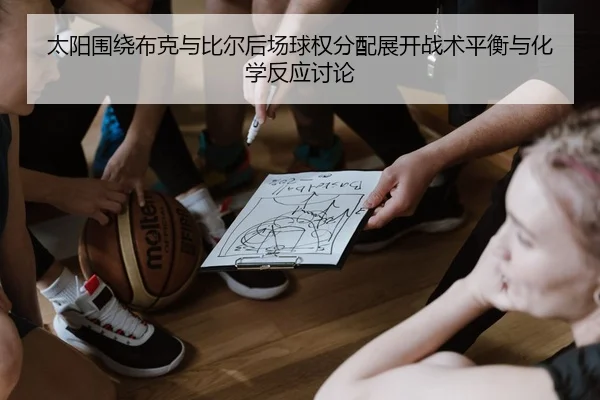 太阳围绕布克与比尔后场球权分配展开战术平衡与化学反应讨论