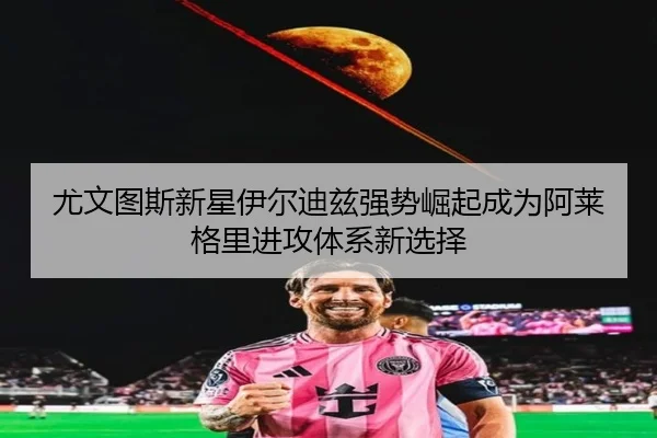 尤文图斯新星伊尔迪兹强势崛起成为阿莱格里进攻体系新选择