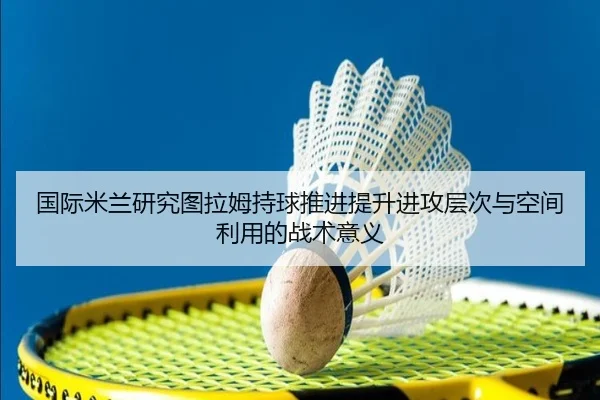 国际米兰研究图拉姆持球推进提升进攻层次与空间利用的战术意义