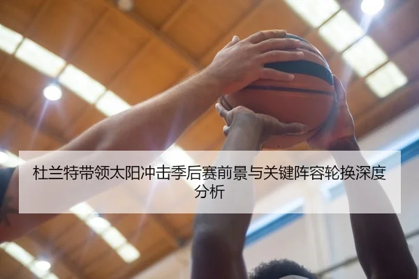 杜兰特带领太阳冲击季后赛前景与关键阵容轮换深度分析