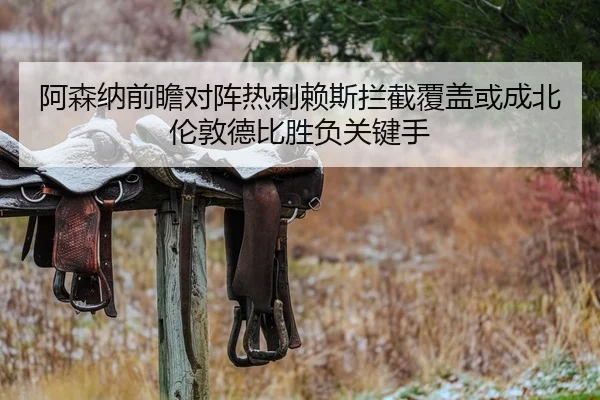 阿森纳前瞻对阵热刺赖斯拦截覆盖或成北伦敦德比胜负关键手
