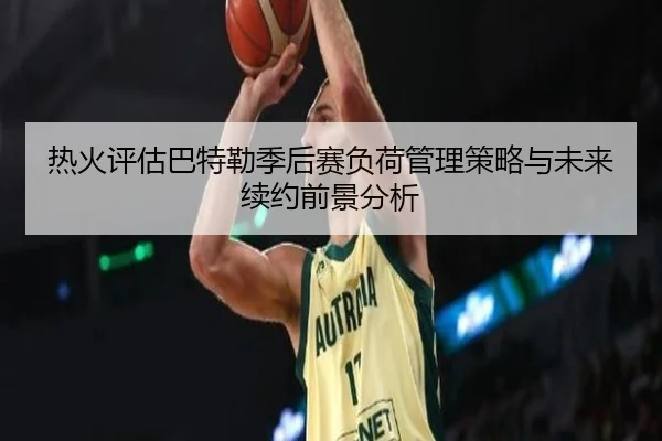 热火评估巴特勒季后赛负荷管理策略与未来续约前景分析