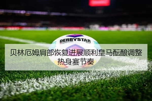 贝林厄姆肩部恢复进展顺利皇马酝酿调整热身赛节奏